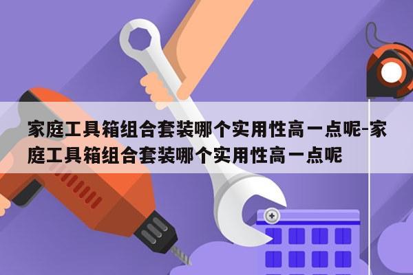 家庭工具箱组合套装哪个实用性高一点呢-家庭工具箱组合套装哪个实用性高一点呢