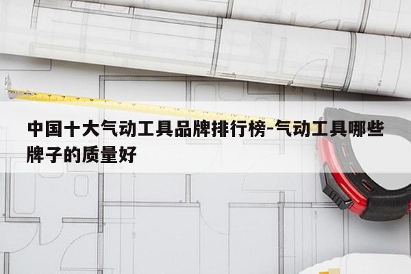 中国十大气动工具品牌排行榜-气动工具哪些牌子的质量好