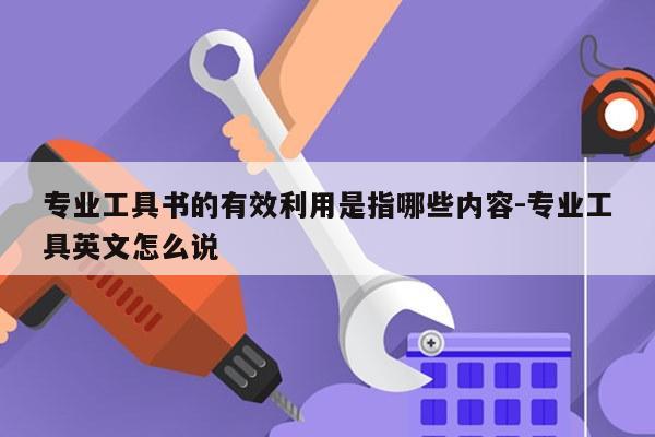 专业工具书的有效利用是指哪些内容-专业工具英文怎么说