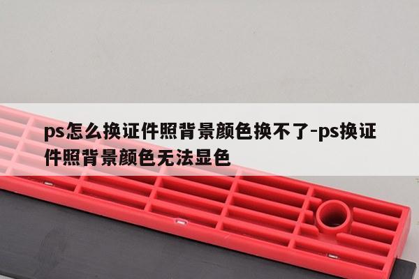 ps怎么换证件照背景颜色换不了-ps换证件照背景颜色无法显色