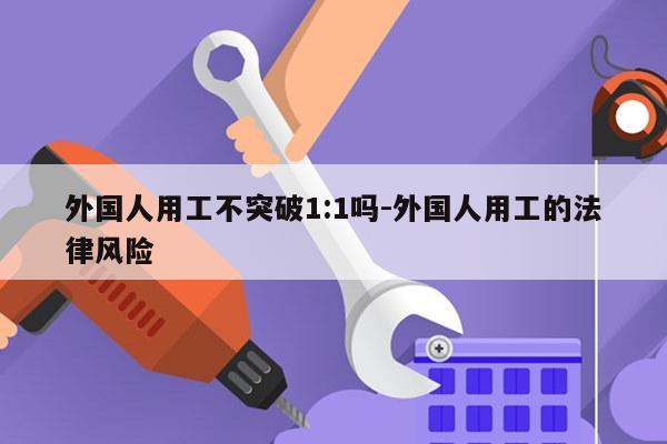 外国人用工不突破1:1吗-外国人用工的法律风险