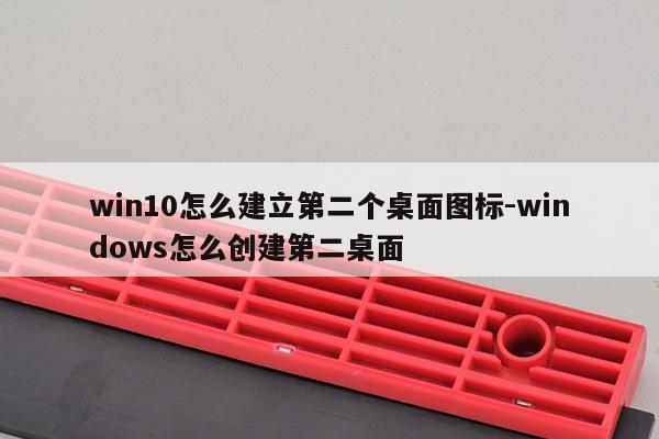 win10怎么建立第二个桌面图标-windows怎么创建第二桌面