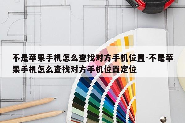 不是苹果手机怎么查找对方手机位置-不是苹果手机怎么查找对方手机位置定位