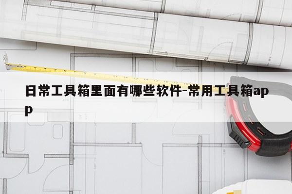 日常工具箱里面有哪些软件-常用工具箱app