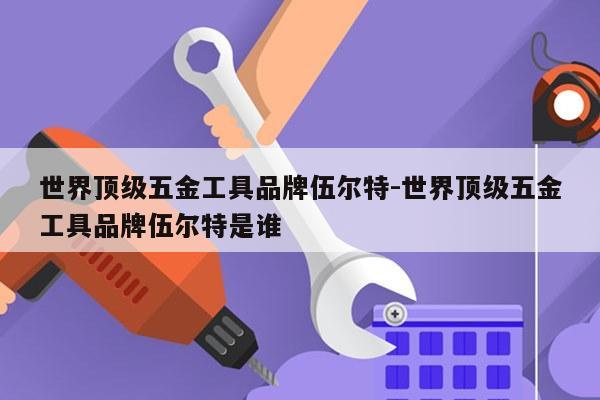 世界顶级五金工具品牌伍尔特-世界顶级五金工具品牌伍尔特是谁