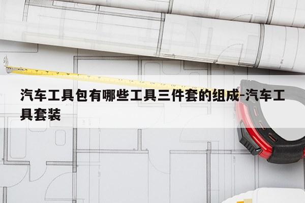 汽车工具包有哪些工具三件套的组成-汽车工具套装