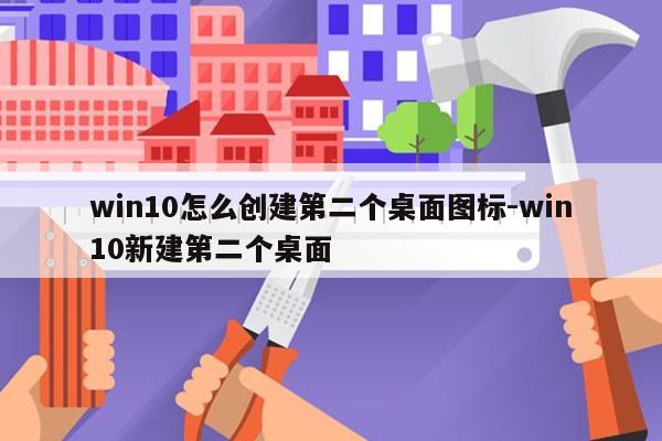win10怎么创建第二个桌面图标-win10新建第二个桌面