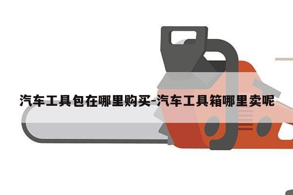 汽车工具包在哪里购买-汽车工具箱哪里卖呢