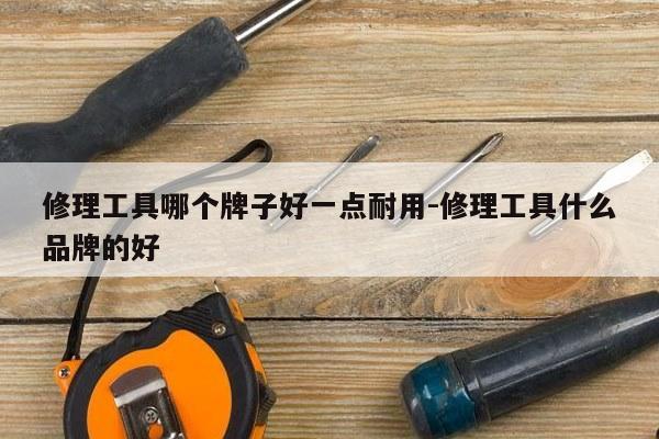 修理工具哪个牌子好一点耐用-修理工具什么品牌的好