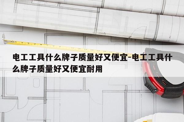 电工工具什么牌子质量好又便宜-电工工具什么牌子质量好又便宜耐用