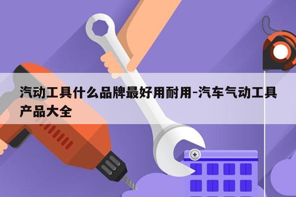 汽动工具什么品牌最好用耐用-汽车气动工具产品大全