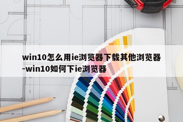 win10怎么用ie浏览器下载其他浏览器-win10如何下ie浏览器