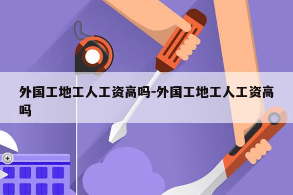 外国工地工人工资高吗-外国工地工人工资高吗
