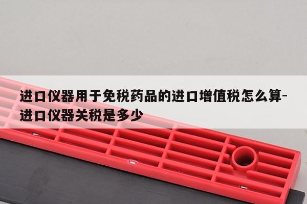 进口仪器用于免税药品的进口增值税怎么算-进口仪器关税是多少