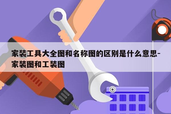 家装工具大全图和名称图的区别是什么意思-家装图和工装图