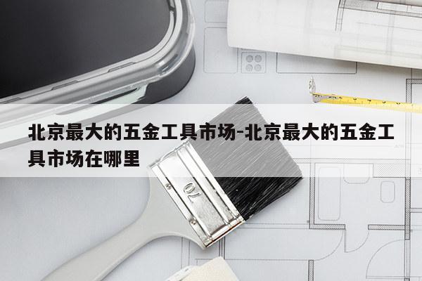北京最大的五金工具市场-北京最大的五金工具市场在哪里