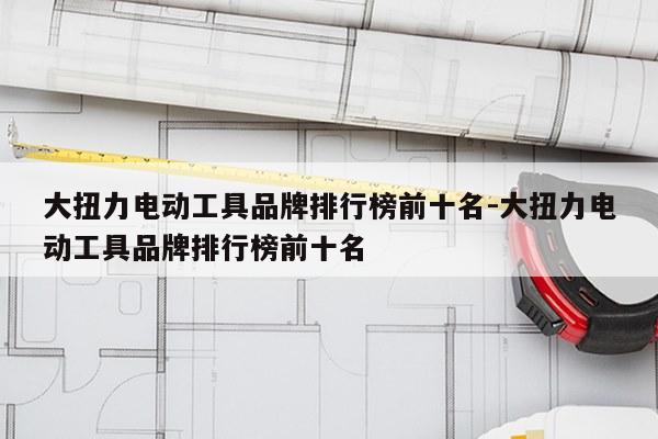 大扭力电动工具品牌排行榜前十名-大扭力电动工具品牌排行榜前十名