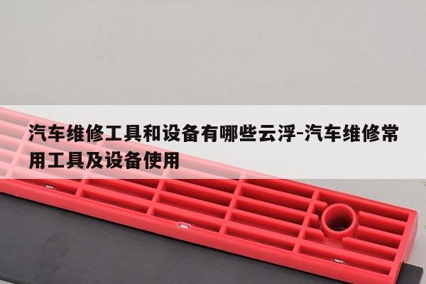 汽车维修工具和设备有哪些云浮-汽车维修常用工具及设备使用