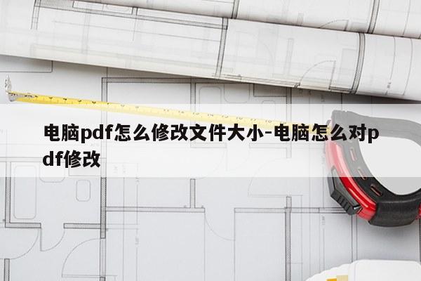 电脑pdf怎么修改文件大小-电脑怎么对pdf修改