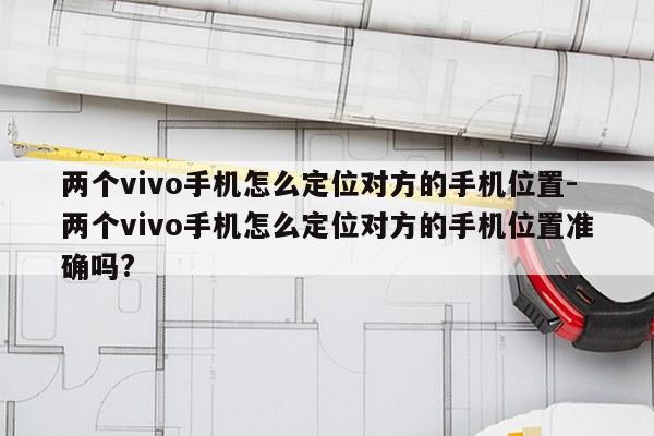 两个vivo手机怎么定位对方的手机位置-两个vivo手机怎么定位对方的手机位置准确吗?