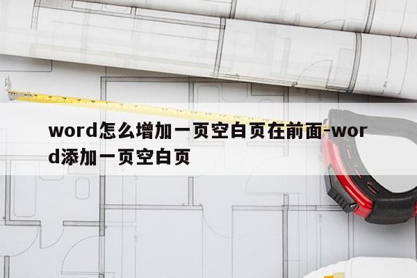 word怎么增加一页空白页在前面-word添加一页空白页