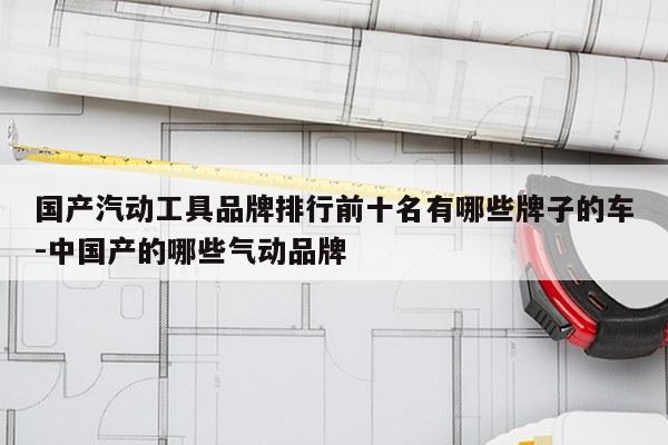 国产汽动工具品牌排行前十名有哪些牌子的车-中国产的哪些气动品牌