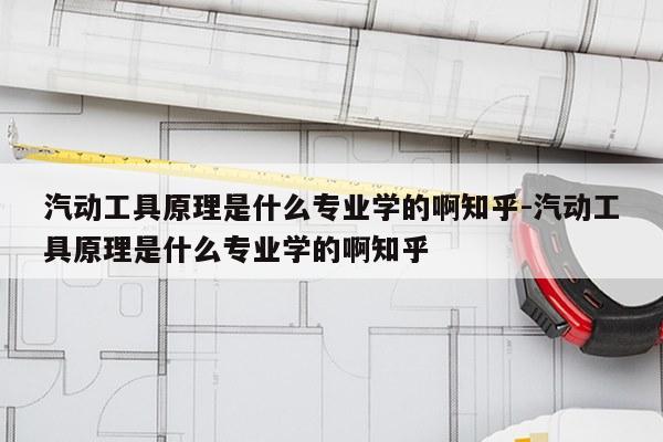 汽动工具原理是什么专业学的啊知乎-汽动工具原理是什么专业学的啊知乎