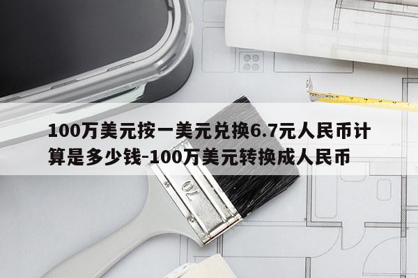 100万美元按一美元兑换6.7元人民币计算是多少钱-100万美元转换成人民币
