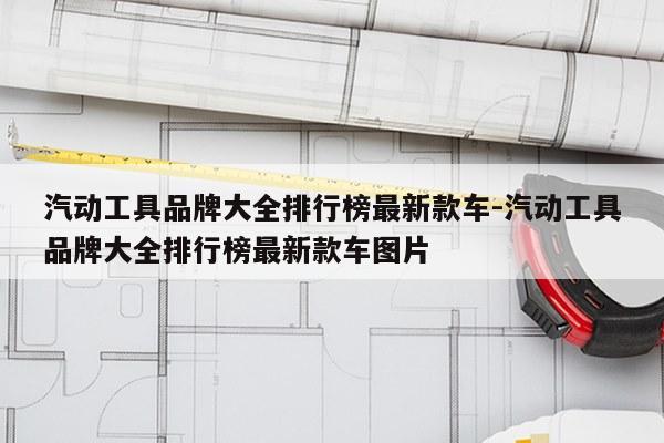 汽动工具品牌大全排行榜最新款车-汽动工具品牌大全排行榜最新款车图片
