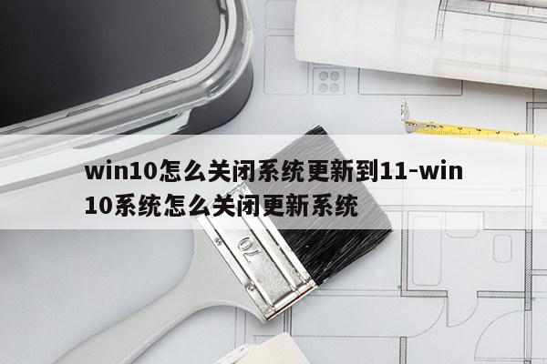 win10怎么关闭系统更新到11-win10系统怎么关闭更新系统