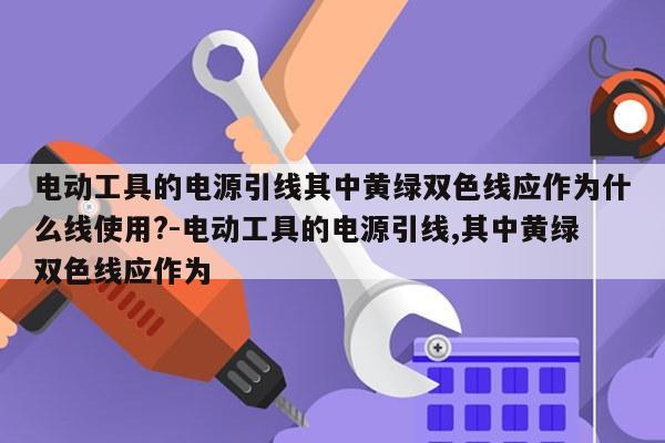 电动工具的电源引线其中黄绿双色线应作为什么线使用?-电动工具的电源引线,其中黄绿双色线应作为