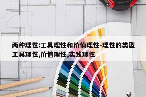两种理性:工具理性和价值理性-理性的类型工具理性,价值理性,实践理性