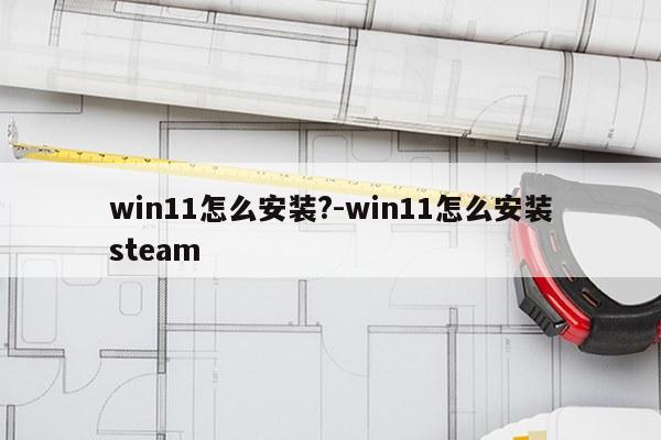 win11怎么安装?-win11怎么安装steam