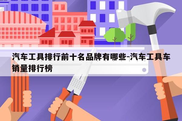 汽车工具排行前十名品牌有哪些-汽车工具车销量排行榜