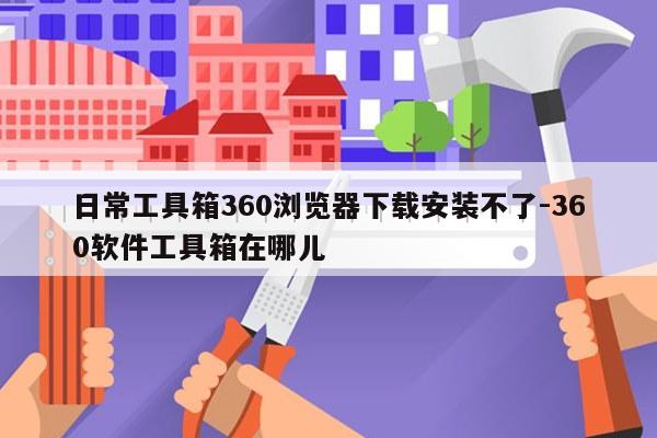 日常工具箱360浏览器下载安装不了-360软件工具箱在哪儿