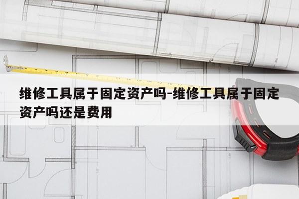 维修工具属于固定资产吗-维修工具属于固定资产吗还是费用