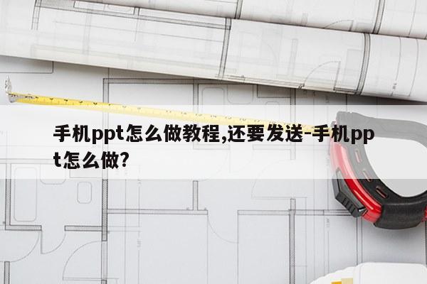 手机ppt怎么做教程,还要发送-手机ppt怎么做?