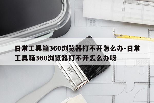 日常工具箱360浏览器打不开怎么办-日常工具箱360浏览器打不开怎么办呀