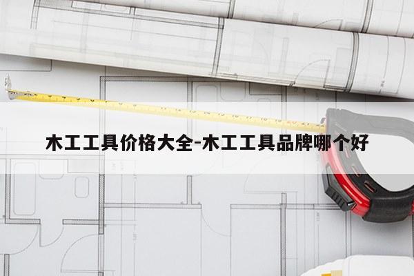 木工工具价格大全-木工工具品牌哪个好