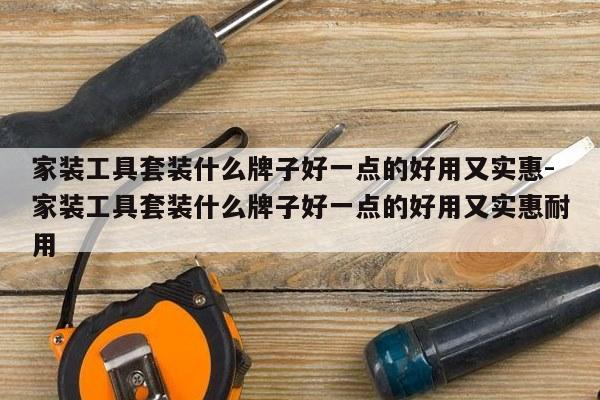 家装工具套装什么牌子好一点的好用又实惠-家装工具套装什么牌子好一点的好用又实惠耐用