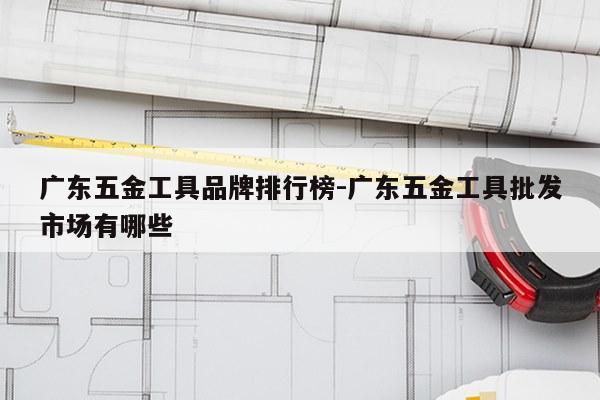 广东五金工具品牌排行榜-广东五金工具批发市场有哪些