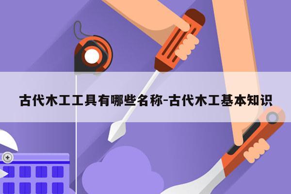 古代木工工具有哪些名称-古代木工基本知识
