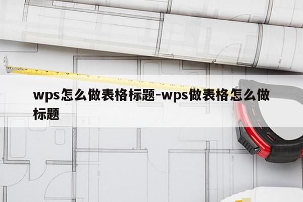 wps怎么做表格标题-wps做表格怎么做标题