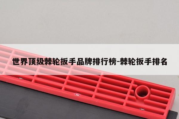 世界顶级棘轮扳手品牌排行榜-棘轮扳手排名