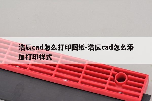 浩辰cad怎么打印图纸-浩辰cad怎么添加打印样式
