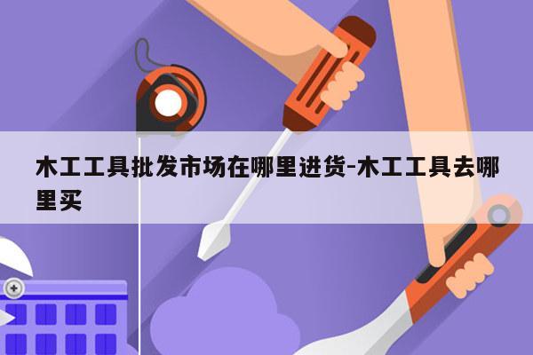 木工工具批发市场在哪里进货-木工工具去哪里买