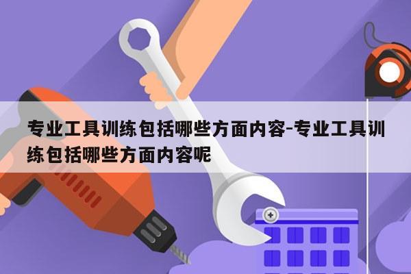 专业工具训练包括哪些方面内容-专业工具训练包括哪些方面内容呢