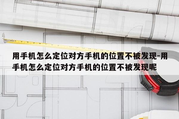 用手机怎么定位对方手机的位置不被发现-用手机怎么定位对方手机的位置不被发现呢