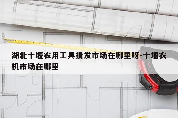 湖北十堰农用工具批发市场在哪里呀-十堰农机市场在哪里