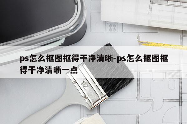 ps怎么抠图抠得干净清晰-ps怎么抠图抠得干净清晰一点